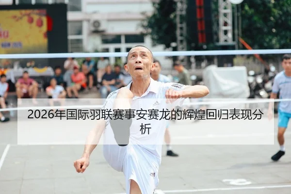 2026年国际羽联赛事安赛龙的辉煌回归表现分析