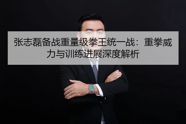 张志磊备战重量级拳王统一战：重拳威力与训练进展深度解析
