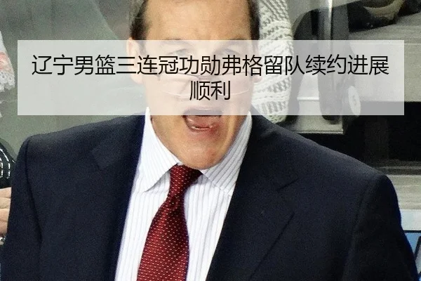 辽宁男篮三连冠功勋弗格留队续约进展顺利