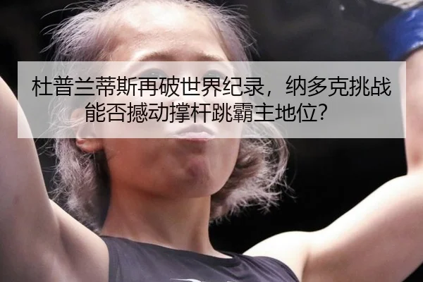 杜普兰蒂斯再破世界纪录，纳多克挑战能否撼动撑杆跳霸主地位？