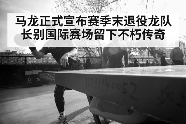 马龙正式宣布赛季末退役龙队长别国际赛场留下不朽传奇